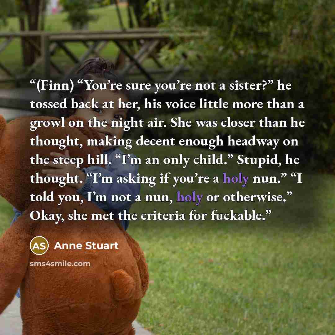 “(Finn) “You’re sure you’re not a sister?” he tossed back at her, his voice little more than a growl on the night air. She was closer than he thought, making decent enough headway on the steep hill. “I’m an only child.” Stupid, he thought. “I’m asking if you’re a holy nun.” “I told you, I’m not a…” quote by Anne Stuart