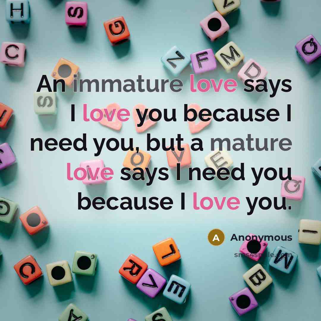 “An immature love says I love you because I need you, but a mature love says I need you because I love you.” quote by Anonymous