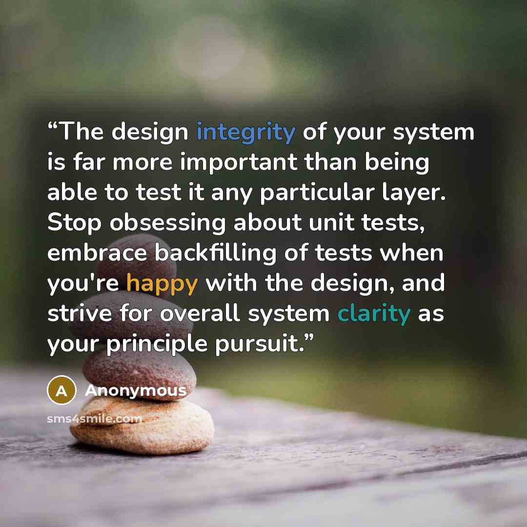 “The design integrity of your system is far more important than being able to test it any particular layer. Stop obsessing about unit tests, embrace backfilling of tests when you're happy with the design, and strive for overall system clarity as your principle pursuit.” quote by Anonymous