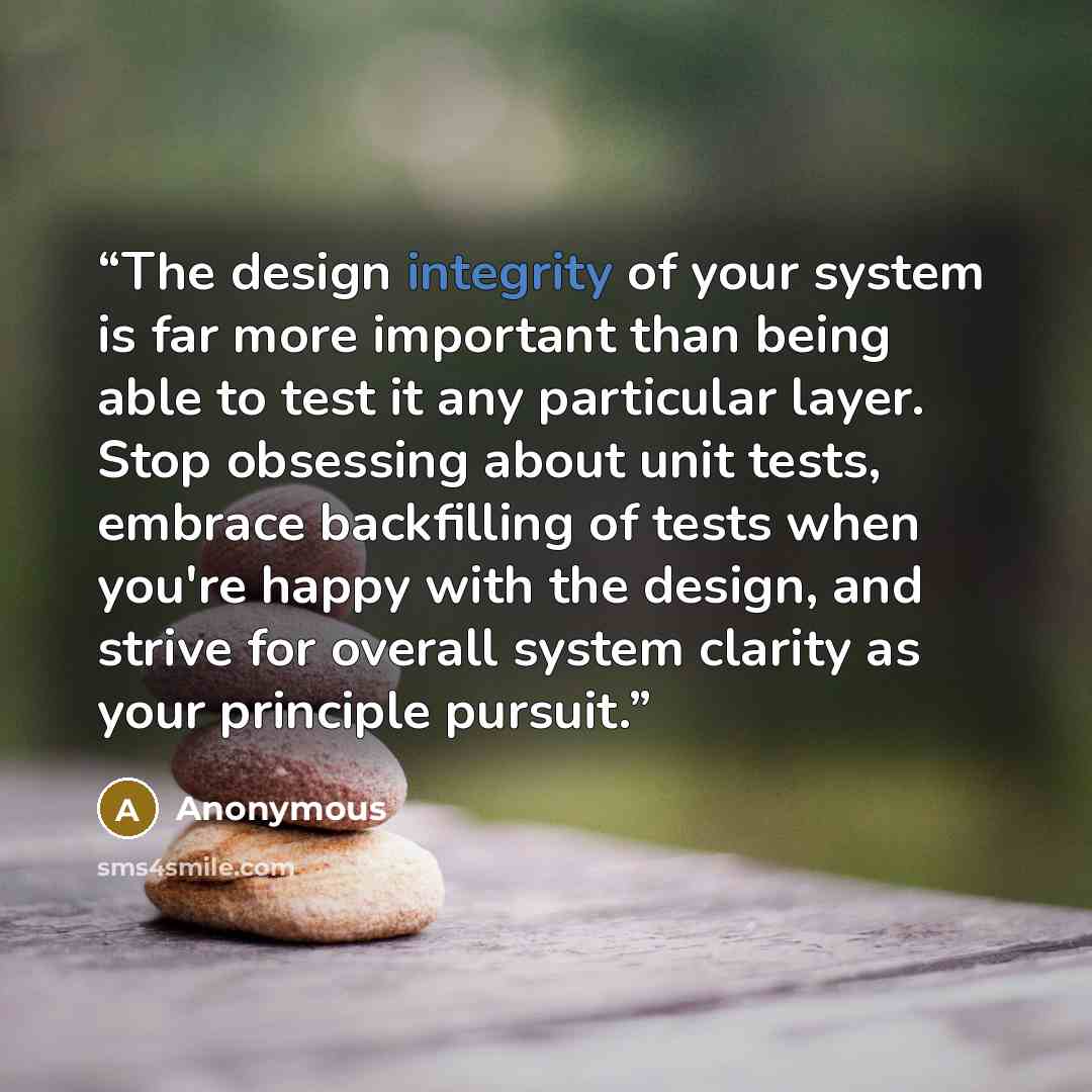 “The design integrity of your system is far more important than being able to test it any particular layer. Stop obsessing about unit tests, embrace backfilling of tests when you're happy with the design, and strive for overall system clarity as your principle pursuit.” quote by Anonymous