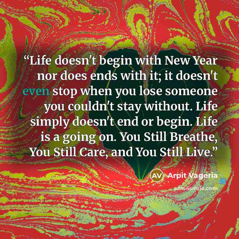 “Life doesn't begin with New Year nor does ends with it; it doesn't even stop when you lose someone you couldn't stay without. Life simply doesn't end or begin. Life is a going on. You Still Breathe, You Still Care, and You Still Live.” quote by Arpit Vageria