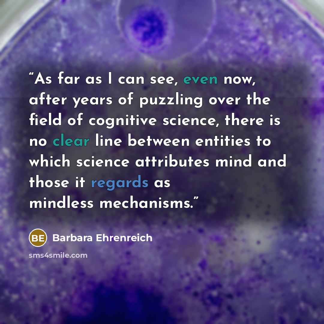 “As far as I can see, even now, after years of puzzling over the field of cognitive science, there is no clear line between entities to which science attributes mind and those it regards as mindless mechanisms.” quote by Barbara Ehrenreich
