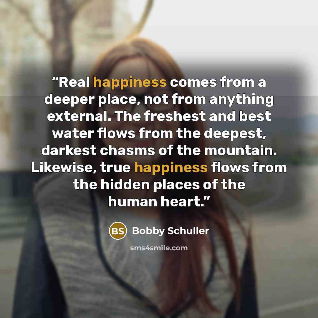 “Real happiness comes from a deeper place, not from anything external. The freshest and best water flows from the deepest, darkest chasms of the mountain. Likewise, true happiness flows from the hidden places of the human heart.” quote by Bobby Schuller