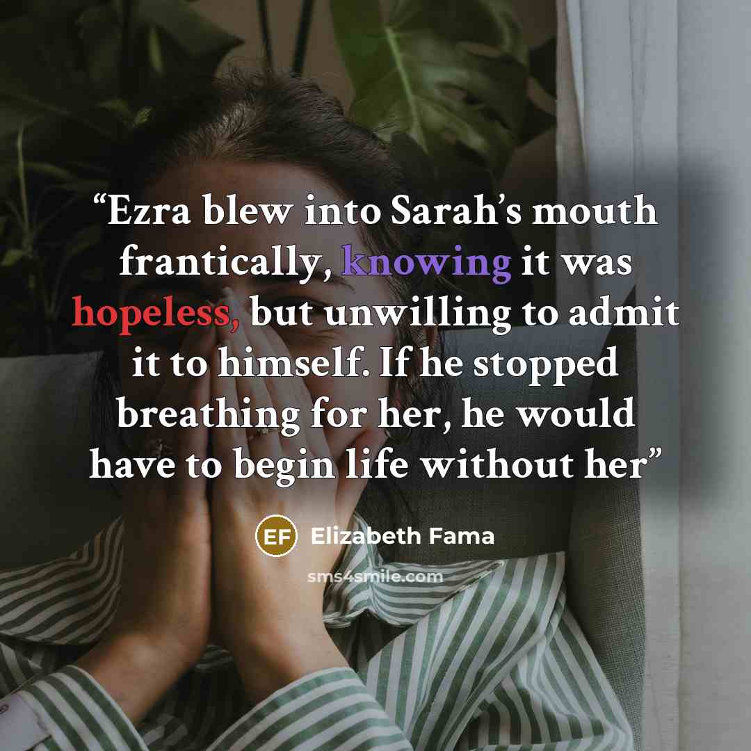 “Ezra blew into Sarah’s mouth frantically, knowing it was hopeless, but unwilling to admit it to himself. If he stopped breathing for her, he would have to begin life without her” quote by Elizabeth Fama