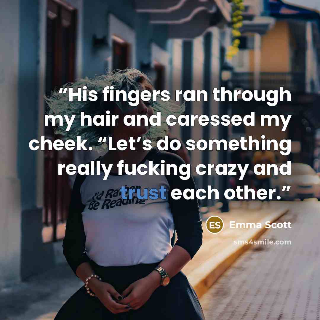 “His fingers ran through my hair and caressed my cheek. “Let’s do something really fucking crazy and trust each other.” quote by Emma Scott