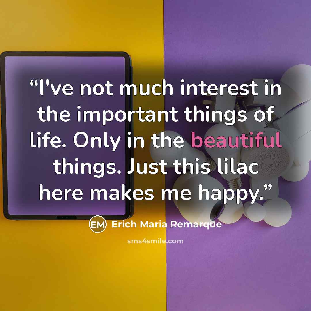 “I've not much interest in the important things of life. Only in the beautiful things. Just this lilac here makes me happy.” quote by Erich Maria Remarque