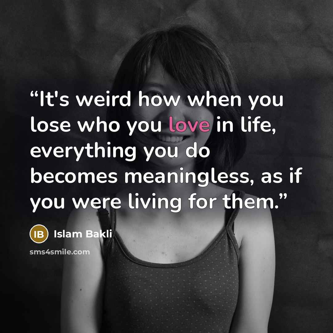 “It's weird how when you lose who you love in life, everything you do becomes meaningless, as if you were living for them.” quote by Islam Bakli