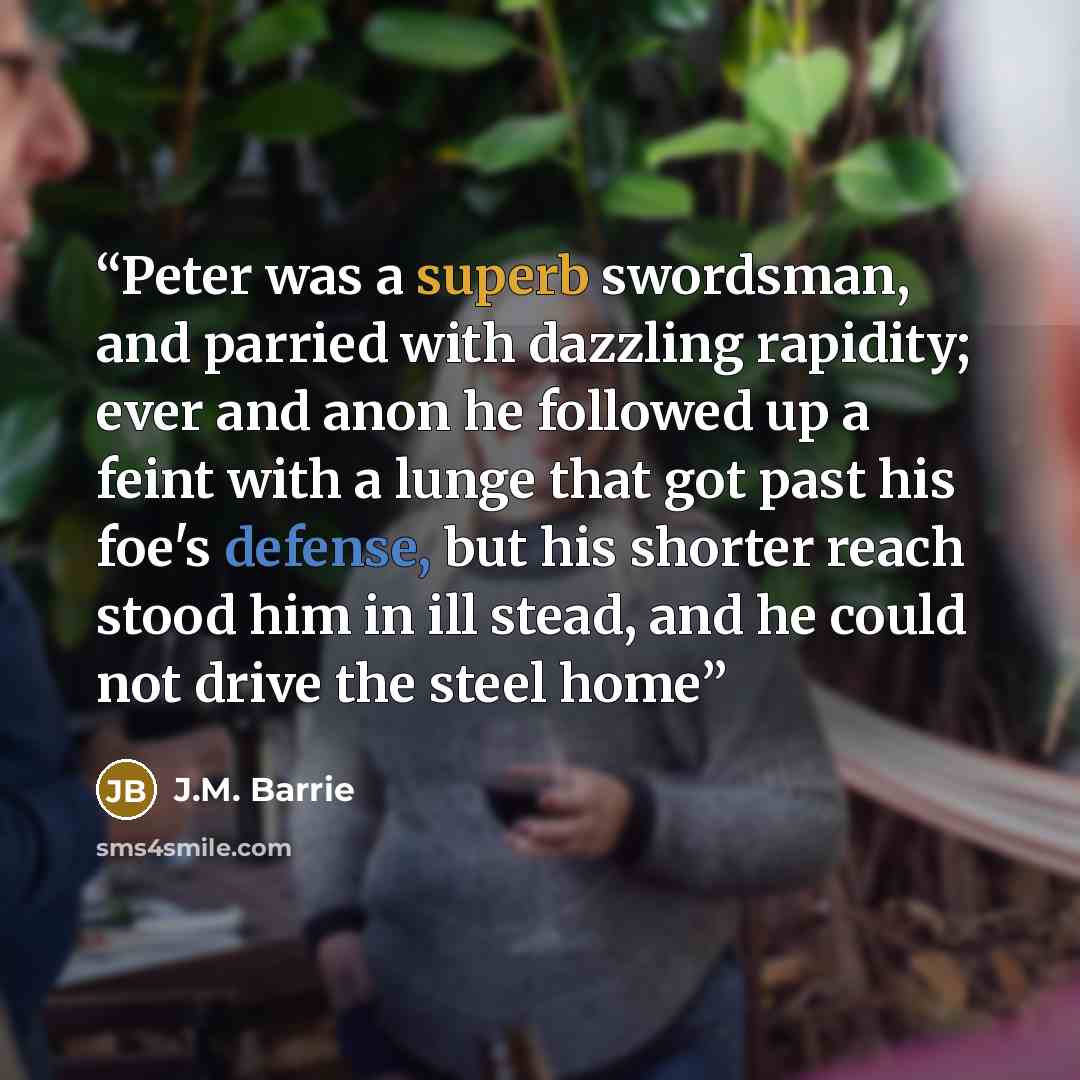 “Peter was a superb swordsman, and parried with dazzling rapidity; ever and anon he followed up a feint with a lunge that got past his foe's defense, but his shorter reach stood him in ill stead, and he could not drive the steel home” quote by J.M. Barrie