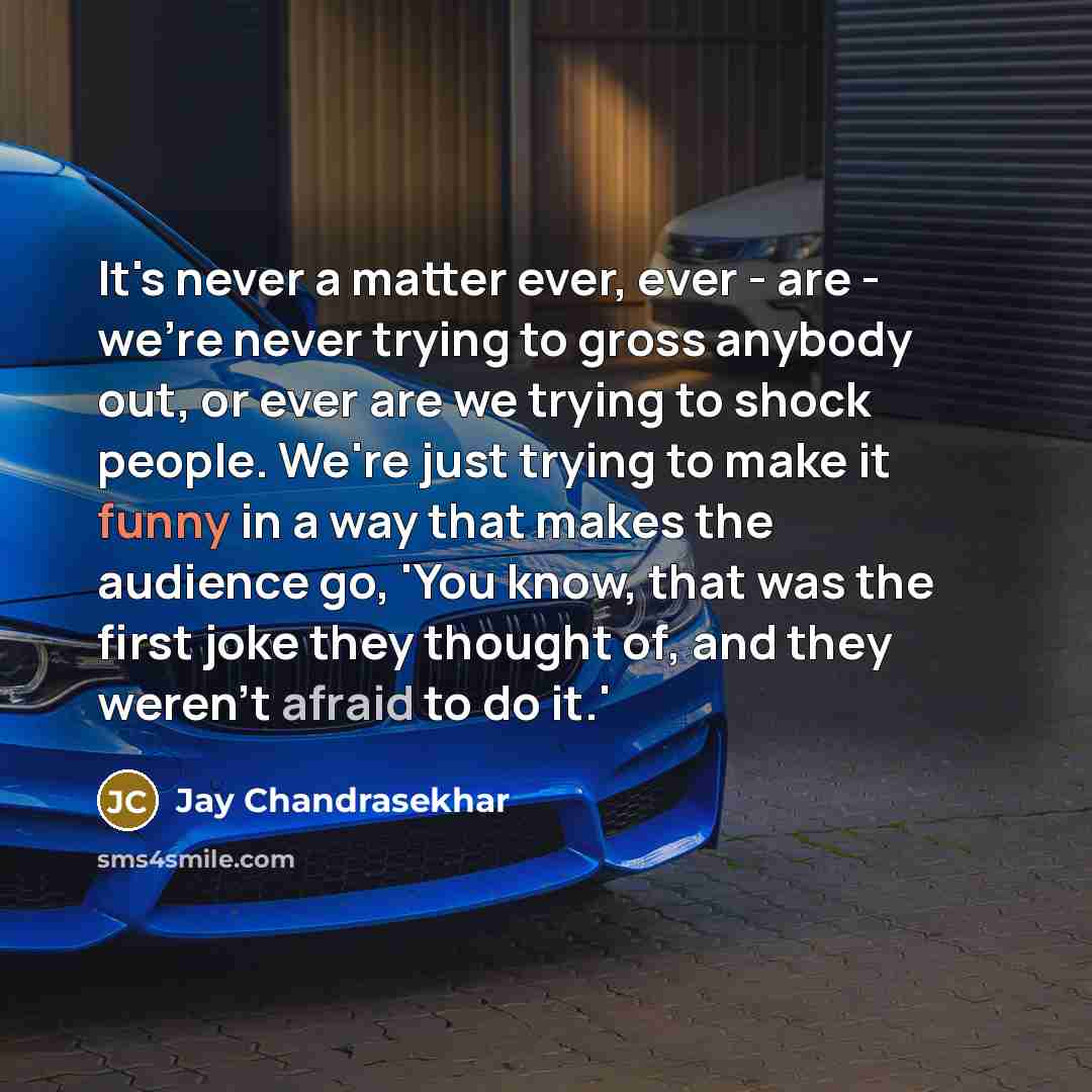 “It's never a matter ever, ever - are - we're never trying to gross anybody out, or ever are we trying to shock people. We're just trying to make it funny in a way that makes the audience go, 'You know, that was the first joke they thought of, and they weren't afraid to do it.'” quote by Jay Chandrasekhar