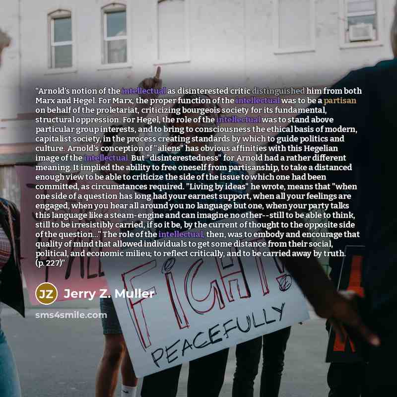 “Arnold's notion of the intellectual as disinterested critic distinguished him from both Marx and Hegel. For Marx, the proper function of the intellectual was to be a partisan on behalf of the proletariat, criticizing bourgeois society for its fundamental, structural oppression. For Hegel, the role…” quote by Jerry Z. Muller