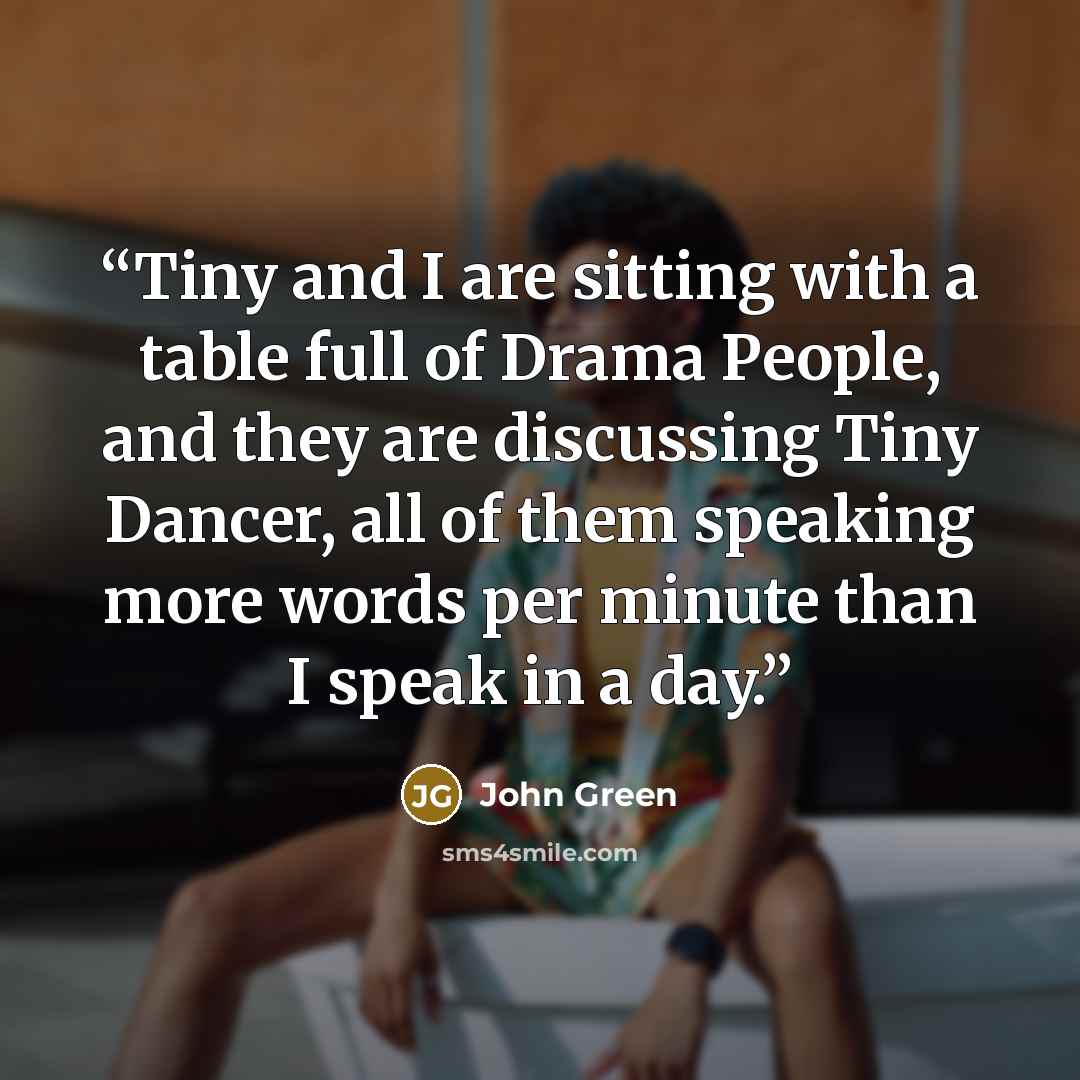 “Tiny and I are sitting with a table full of Drama People, and they are discussing Tiny Dancer, all of them speaking more words per minute than I speak in a day.” quote by John Green