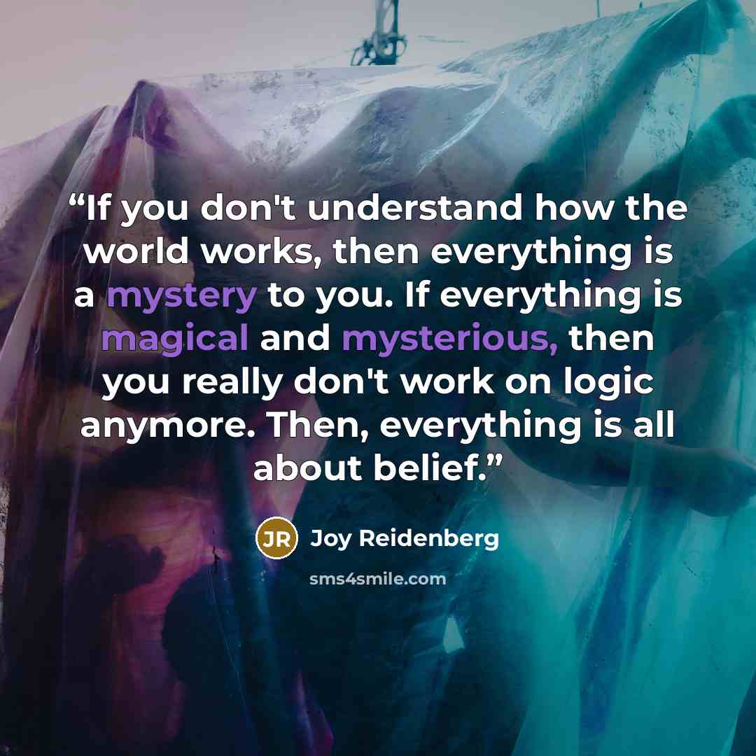 “If you don't understand how the world works, then everything is a mystery to you. If everything is magical and mysterious, then you really don't work on logic anymore. Then, everything is all about belief.” quote by Joy Reidenberg