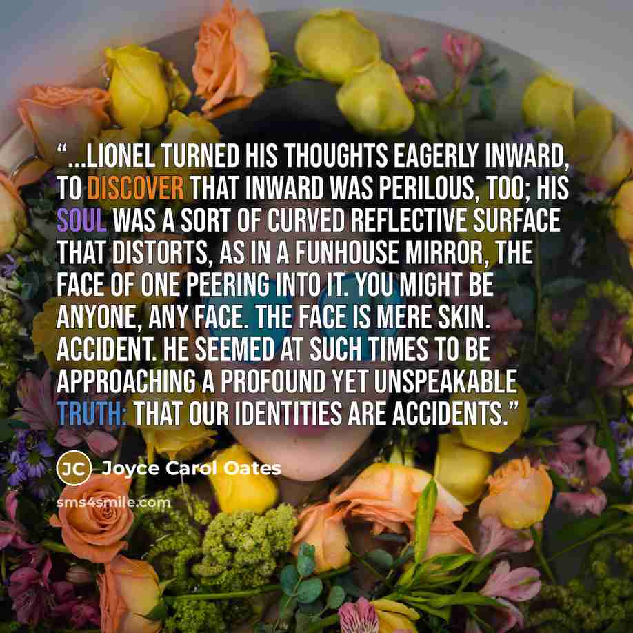 “...Lionel turned his thoughts eagerly inward, to discover that inward was perilous, too; his soul was a sort of curved reflective surface that distorts, as in a funhouse mirror, the face of one peering into it. You might be anyone, any face. The face is mere skin. Accident. He seemed at such times…” quote by Joyce Carol Oates