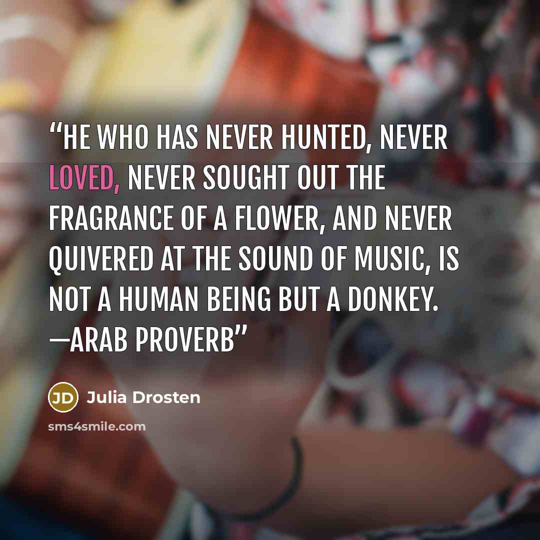 “He who has never hunted, never loved, never sought out the fragrance of a flower, and never quivered at the sound of music, is not a human being but a donkey. —Arab proverb” quote by Julia Drosten