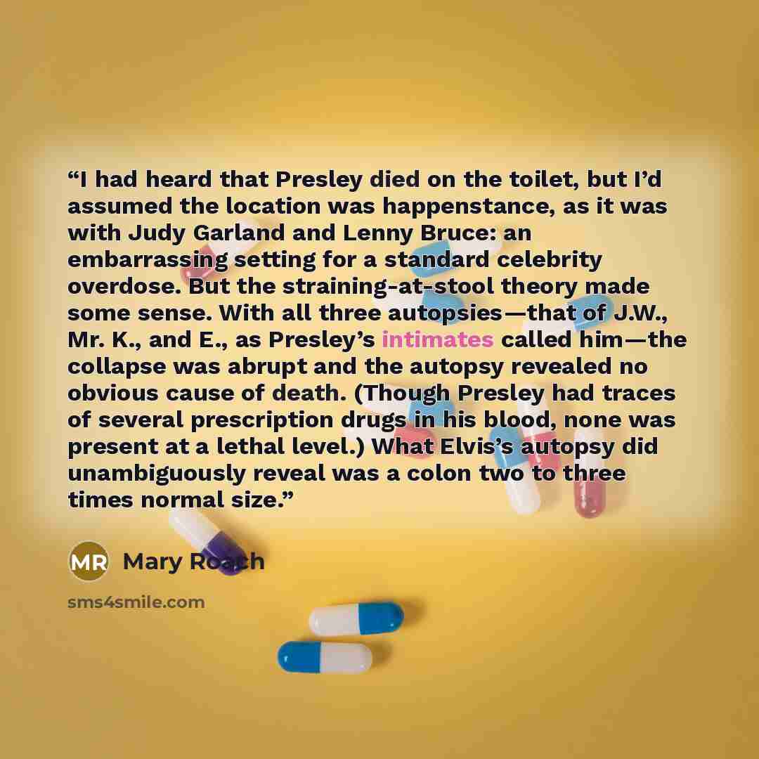 “I had heard that Presley died on the toilet, but I’d assumed the location was happenstance, as it was with Judy Garland and Lenny Bruce: an embarrassing setting for a standard celebrity overdose. But the straining-at-stool theory made some sense. With all three autopsies—that of J.W., Mr. K., and…” quote by Mary Roach
