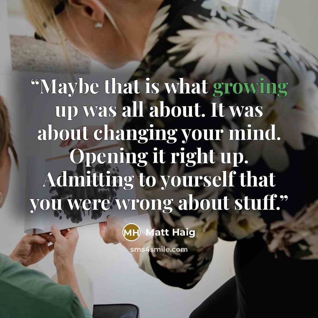 “Maybe that is what growing up was all about. It was about changing your mind. Opening it right up. Admitting to yourself that you were wrong about stuff.” quote by Matt Haig