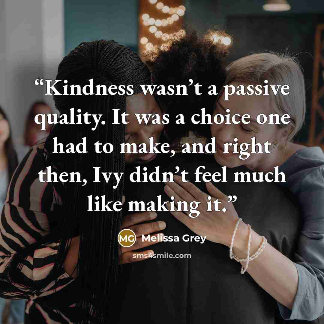 “Kindness wasn’t a passive quality. It was a choice one had to make, and right then, Ivy didn’t feel much like making it.” quote by Melissa Grey