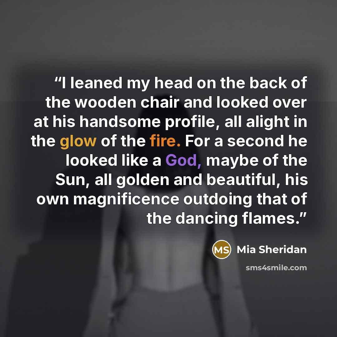 “I leaned my head on the back of the wooden chair and looked over at his handsome profile, all alight in the glow of the fire. For a second he looked like a God, maybe of the Sun, all golden and beautiful, his own magnificence outdoing that of the dancing flames.” quote by Mia Sheridan