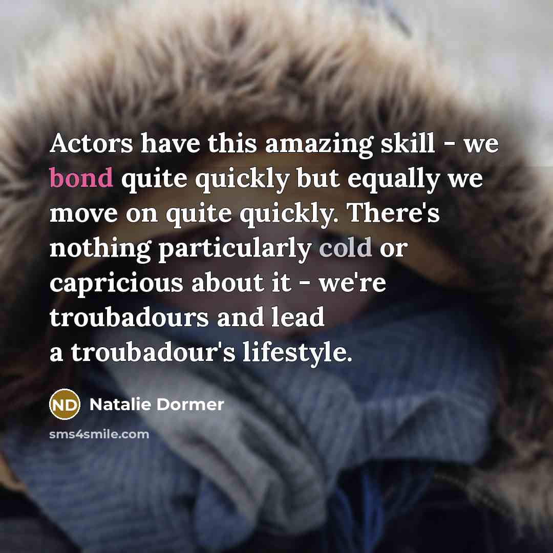 “Actors have this amazing skill - we bond quite quickly but equally we move on quite quickly. There's nothing particularly cold or capricious about it - we're troubadours and lead a troubadour's lifestyle.” quote by Natalie Dormer