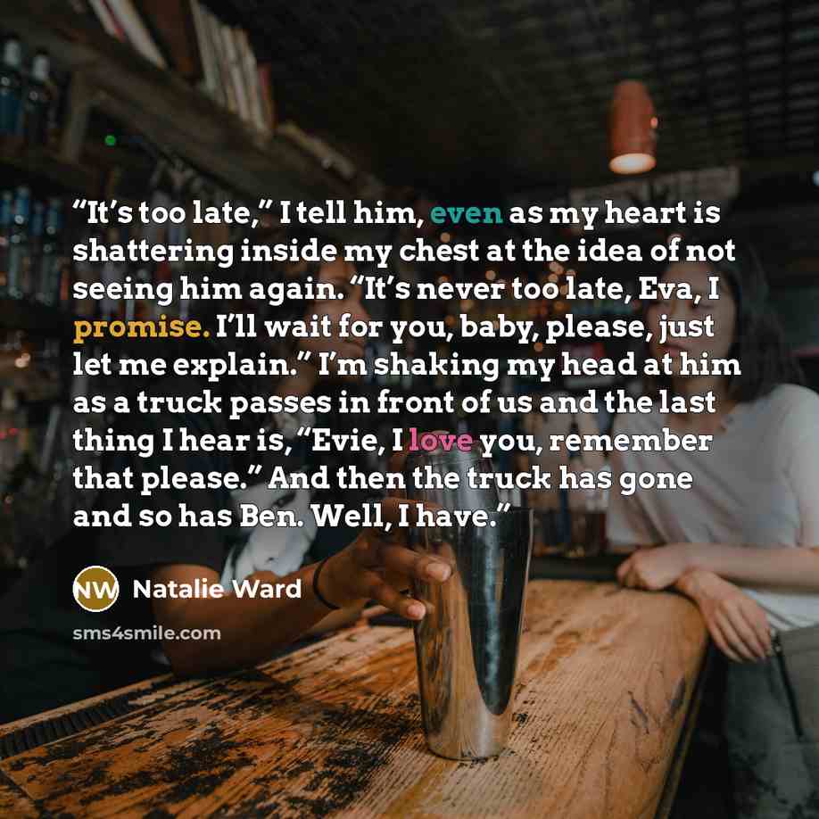 “It’s too late,” I tell him, even as my heart is shattering inside my chest at the idea of not seeing him again. “It’s never too late, Eva, I promise. I’ll wait for you, baby, please, just let me explain.” I’m shaking my head at him as a truck passes in front of us and the last thing I hear is…” quote by Natalie Ward