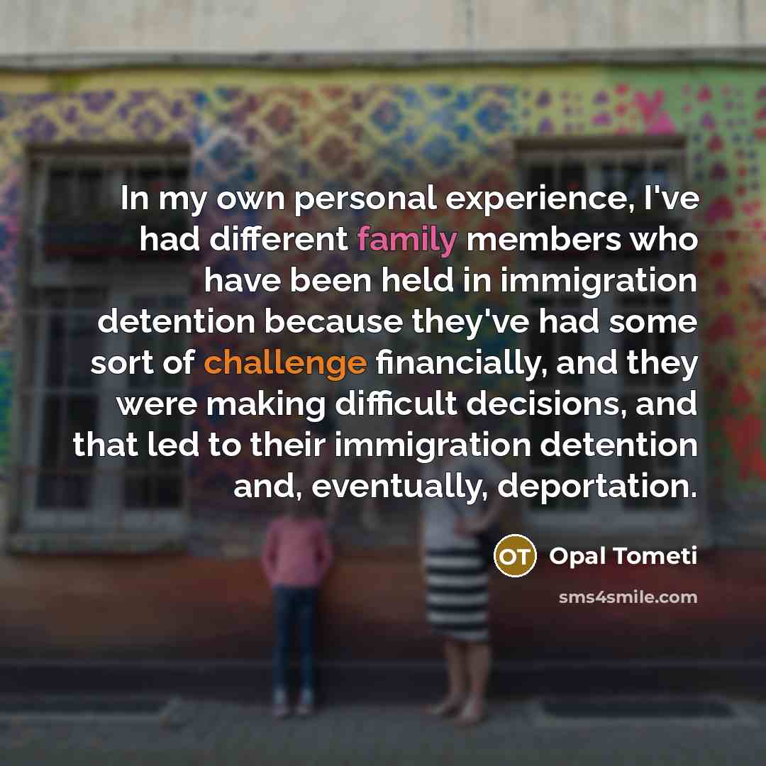 “In my own personal experience, I've had different family members who have been held in immigration detention because they've had some sort of challenge financially, and they were making difficult decisions, and that led to their immigration detention and, eventually, deportation.” quote by Opal Tometi