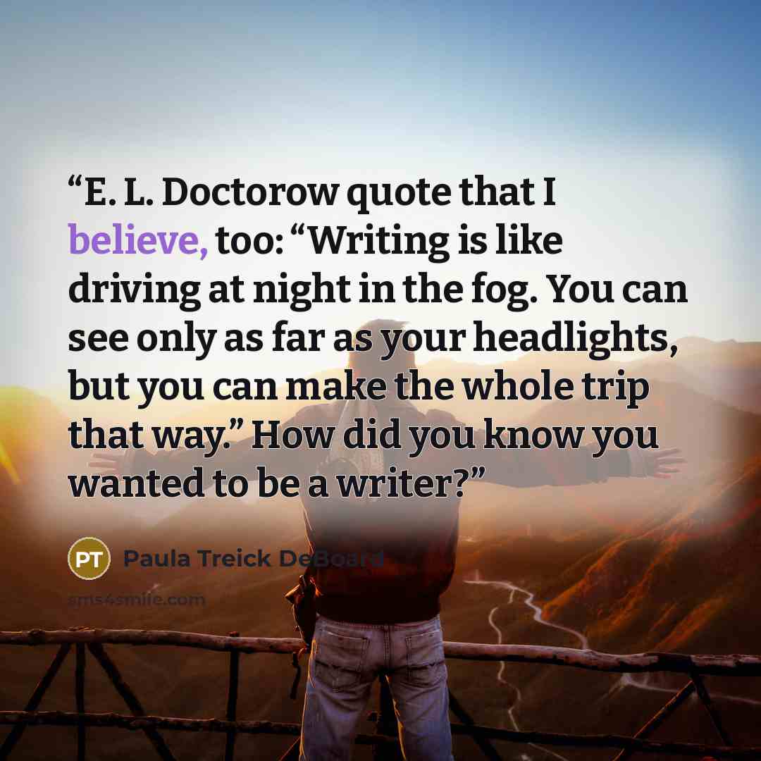 “E. L. Doctorow quote that I believe, too: “Writing is like driving at night in the fog. You can see only as far as your headlights, but you can make the whole trip that way.” How did you know you wanted to be a writer?” quote by Paula Treick DeBoard