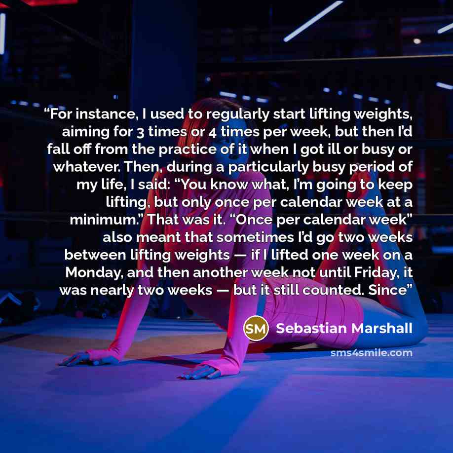 “For instance, I used to regularly start lifting weights, aiming for 3 times or 4 times per week, but then I’d fall off from the practice of it when I got ill or busy or whatever. Then, during a particularly busy period of my life, I said: “You know what, I’m going to keep lifting, but only once…” quote by Sebastian Marshall
