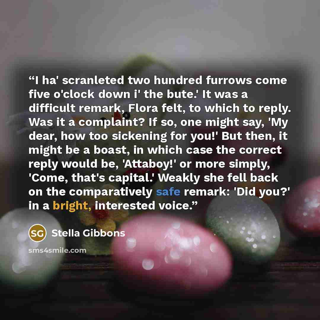 “I ha' scranleted two hundred furrows come five o'clock down i' the bute.' It was a difficult remark, Flora felt, to which to reply. Was it a complaint? If so, one might say, 'My dear, how too sickening for you!' But then, it might be a boast, in which case the correct reply would be, 'Attaboy!' or…” quote by Stella Gibbons