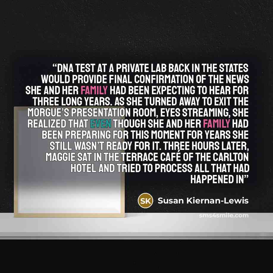 “DNA test at a private lab back in the States would provide final confirmation of the news she and her family had been expecting to hear for three long years. As she turned away to exit the morgue’s presentation room, eyes streaming, she realized that even though she and her family had been…” quote by Susan Kiernan-Lewis