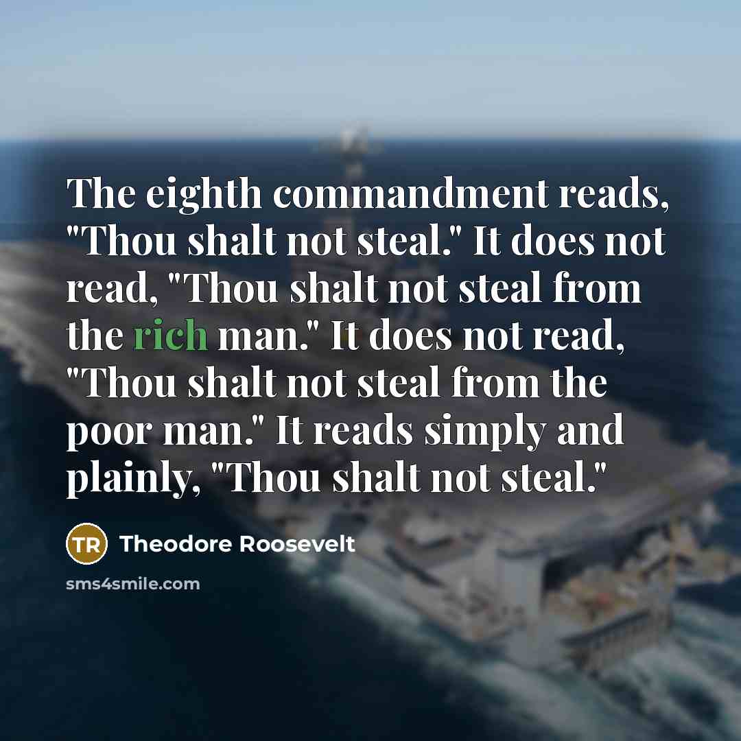 “The eighth commandment reads, "Thou shalt not steal." It does not read, "Thou shalt not steal from the rich man." It does not read, "Thou shalt not steal from the poor man." It reads simply and plainly, "Thou shalt not steal."” quote by Theodore Roosevelt