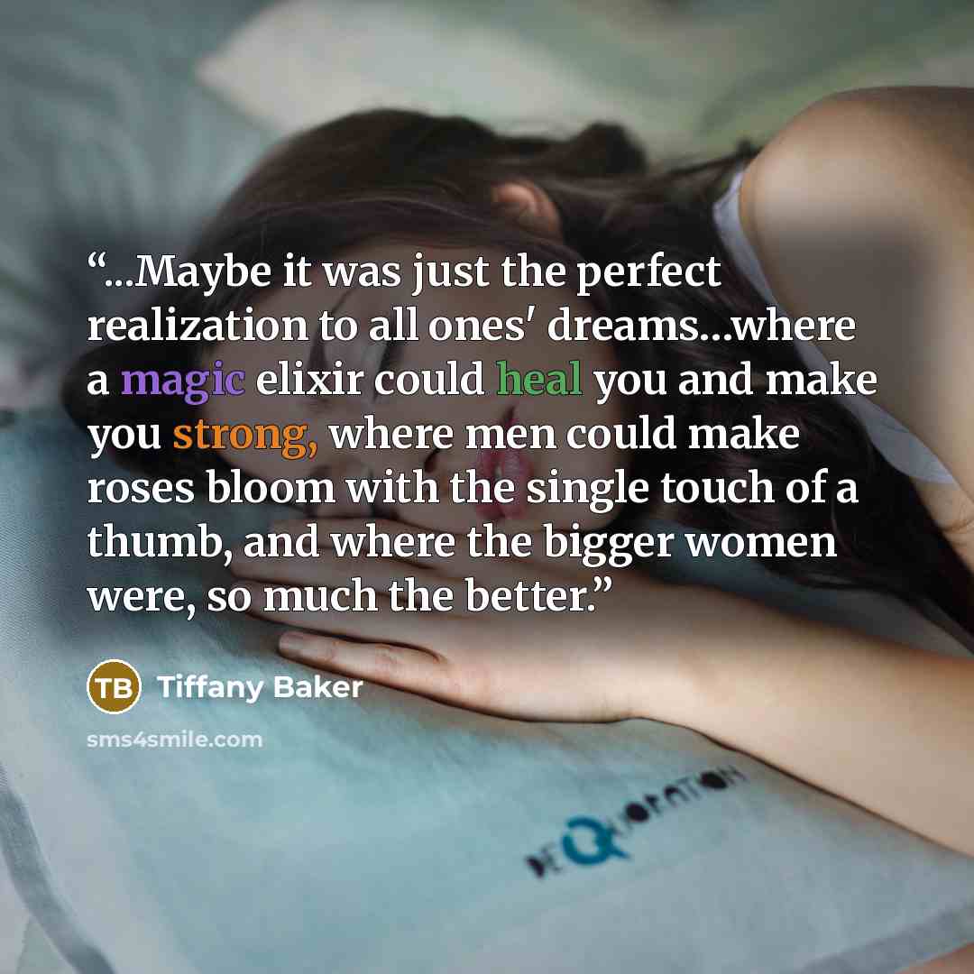 “...Maybe it was just the perfect realization to all ones' dreams…where a magic elixir could heal you and make you strong, where men could make roses bloom with the single touch of a thumb, and where the bigger women were, so much the better.” quote by Tiffany Baker