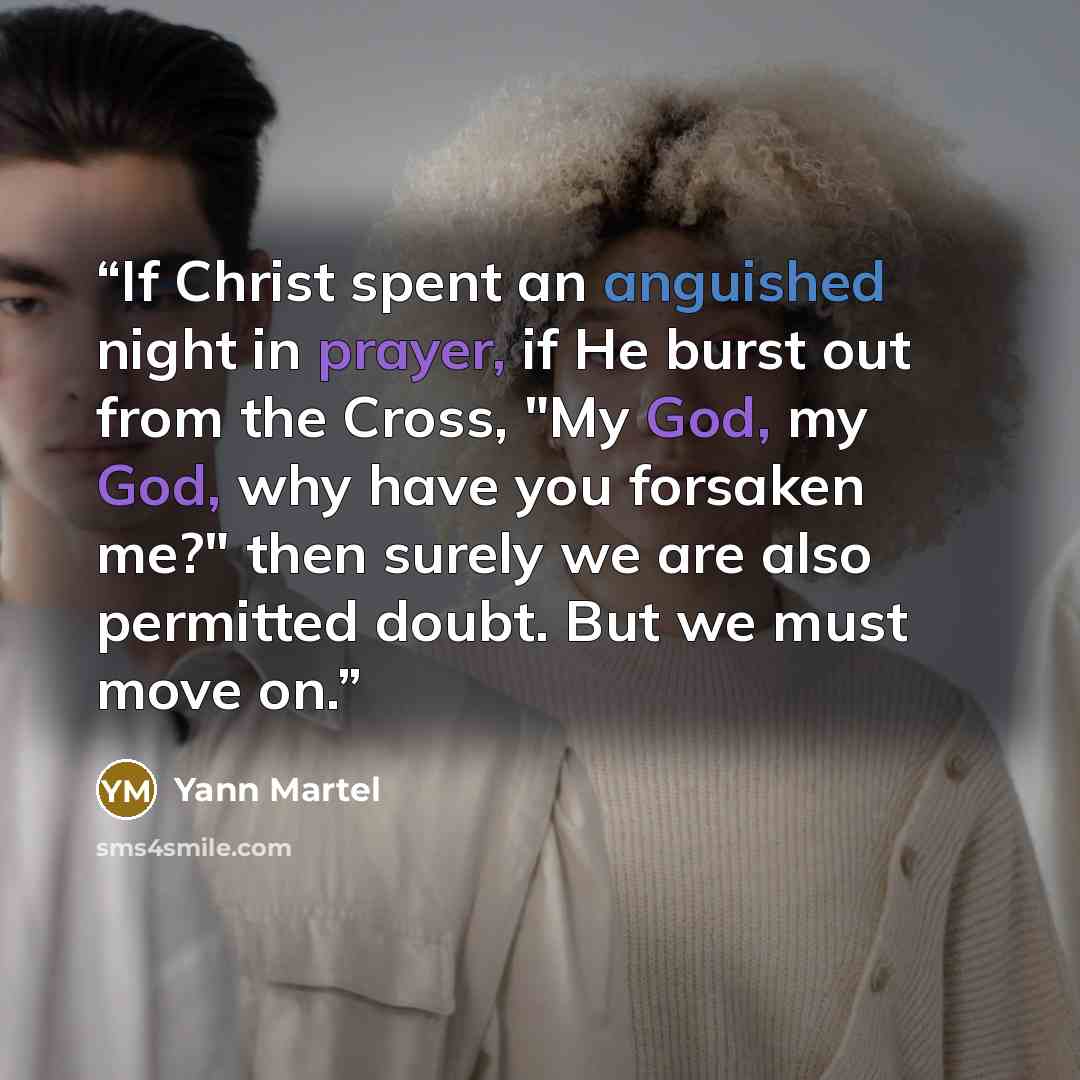 “If Christ spent an anguished night in prayer, if He burst out from the Cross, "My God, my God, why have you forsaken me?" then surely we are also permitted doubt. But we must move on.” quote by Yann Martel