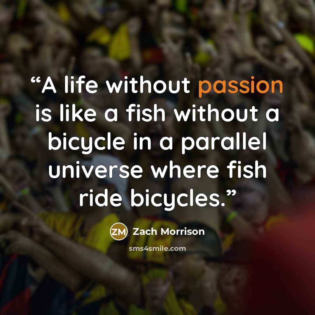 “A life without passion is like a fish without a bicycle in a parallel universe where fish ride bicycles.” quote by Zach Morrison