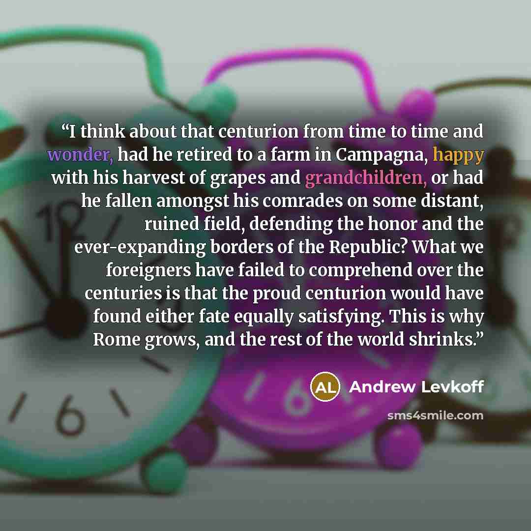 “I think about that centurion from time to time and wonder, had he retired to a farm in Campagna, happy with his harvest of grapes and grandchildren, or had he fallen amongst his comrades on some distant, ruined field, defending the honor and the ever-expanding borders of the Republic? What we…” quote by Andrew Levkoff