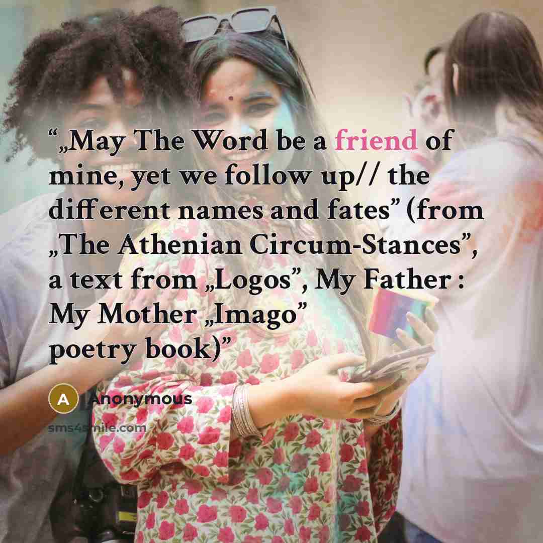 “„May The Word be a friend of mine, yet we follow up// the different names and fates” (from „The Athenian Circum-Stances”, a text from „Logos”, My Father : My Mother „Imago” poetry book)” quote by Anonymous
