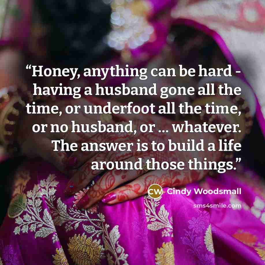 “Honey, anything can be hard - having a husband gone all the time, or underfoot all the time, or no husband, or … whatever. The answer is to build a life around those things.” quote by Cindy Woodsmall