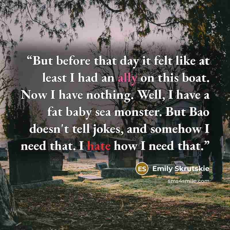 “But before that day it felt like at least I had an ally on this boat. Now I have nothing. Well, I have a fat baby sea monster. But Bao doesn't tell jokes, and somehow I need that. I hate how I need that.” quote by Emily Skrutskie