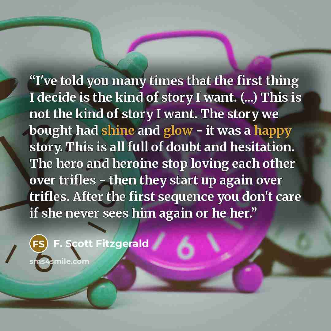 “I've told you many times that the first thing I decide is the kind of story I want. (...) This is not the kind of story I want. The story we bought had shine and glow - it was a happy story. This is all full of doubt and hesitation. The hero and heroine stop loving each other over trifles - then…” quote by F. Scott Fitzgerald