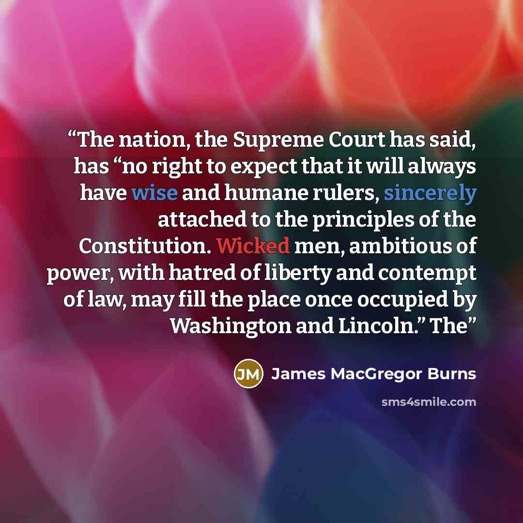 “The nation, the Supreme Court has said, has “no right to expect that it will always have wise and humane rulers, sincerely attached to the principles of the Constitution. Wicked men, ambitious of power, with hatred of liberty and contempt of law, may fill the place once occupied by Washington and…” quote by James MacGregor Burns