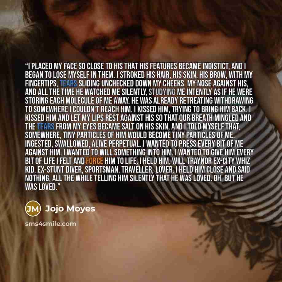 “I placed my face so close to his that his features became indistict, and I began to lose myself in them. I stroked his hair, his skin, his brow, with my fingertips, tears sliding unchecked down my cheeks, my nose against his, and all the time he watched me silently, studying me intently as if he…” quote by Jojo Moyes