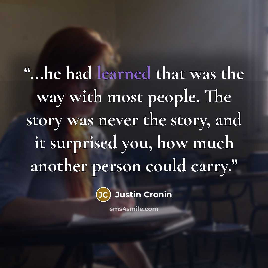 “...he had learned that was the way with most people. The story was never the story, and it surprised you, how much another person could carry.” quote by Justin Cronin