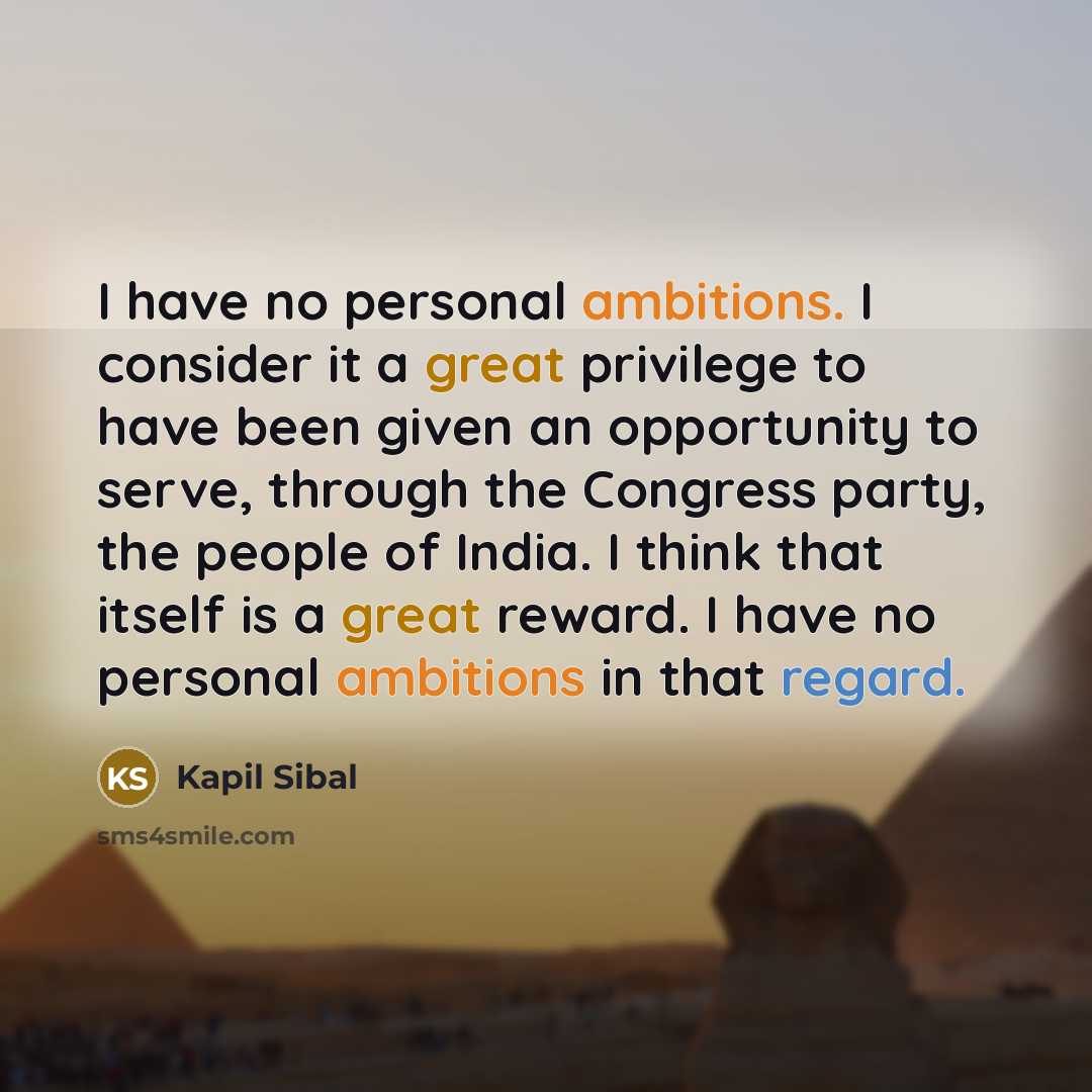 “I have no personal ambitions. I consider it a great privilege to have been given an opportunity to serve, through the Congress party, the people of India. I think that itself is a great reward. I have no personal ambitions in that regard.” quote by Kapil Sibal