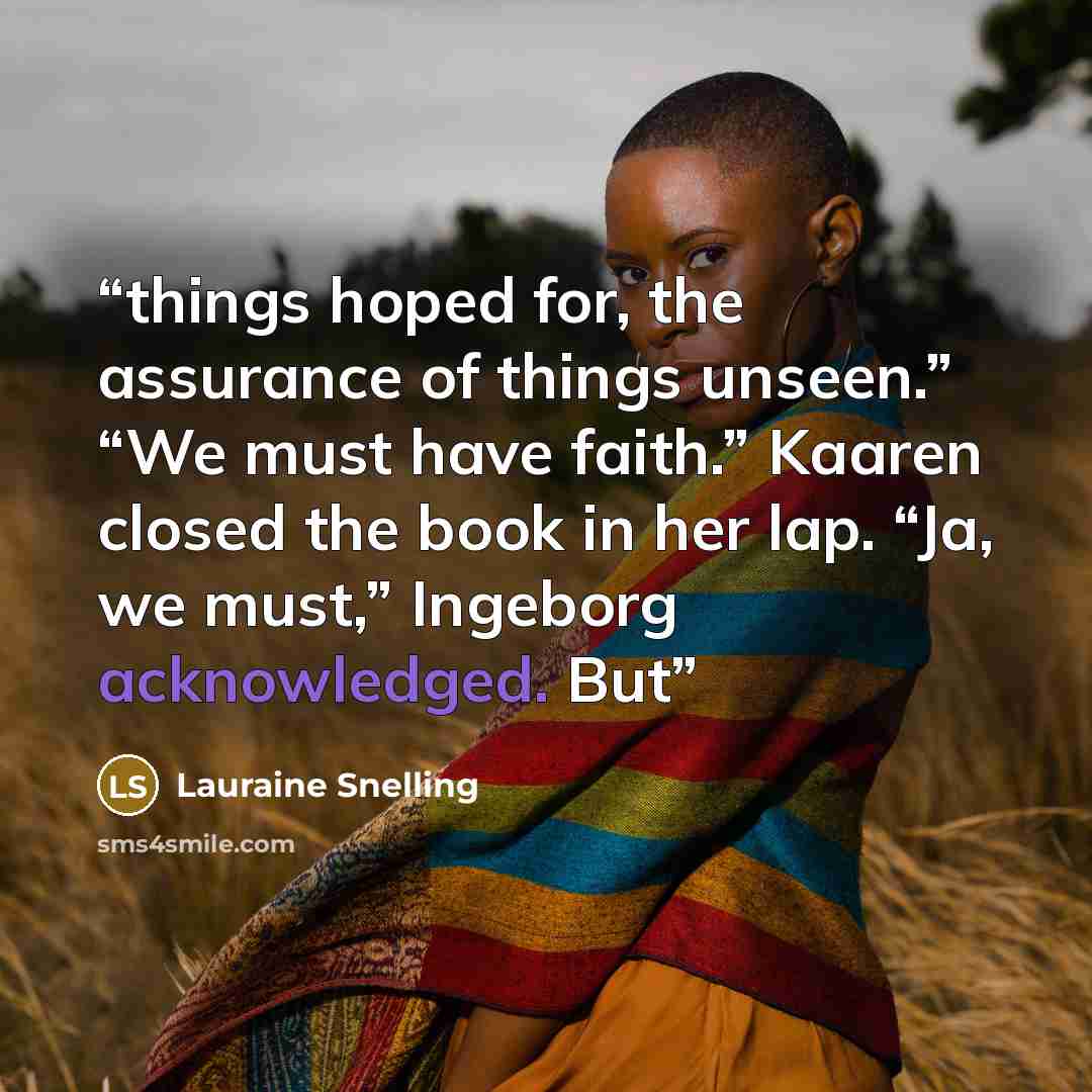 “things hoped for, the assurance of things unseen.” “We must have faith.” Kaaren closed the book in her lap. “Ja, we must,” Ingeborg acknowledged. But” quote by Lauraine Snelling