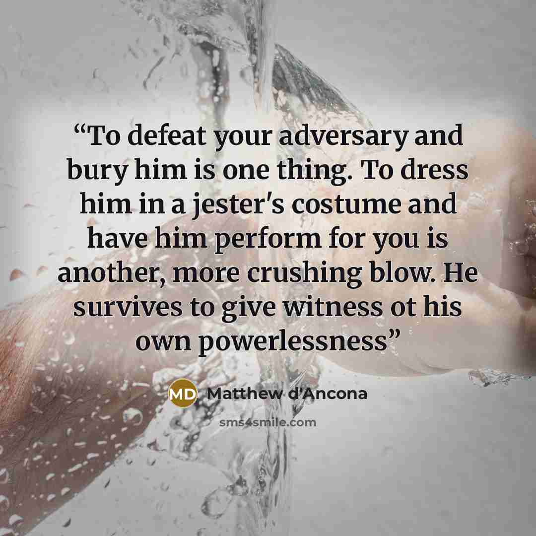 “To defeat your adversary and bury him is one thing. To dress him in a jester's costume and have him perform for you is another, more crushing blow. He survives to give witness ot his own powerlessness” quote by Matthew d'Ancona