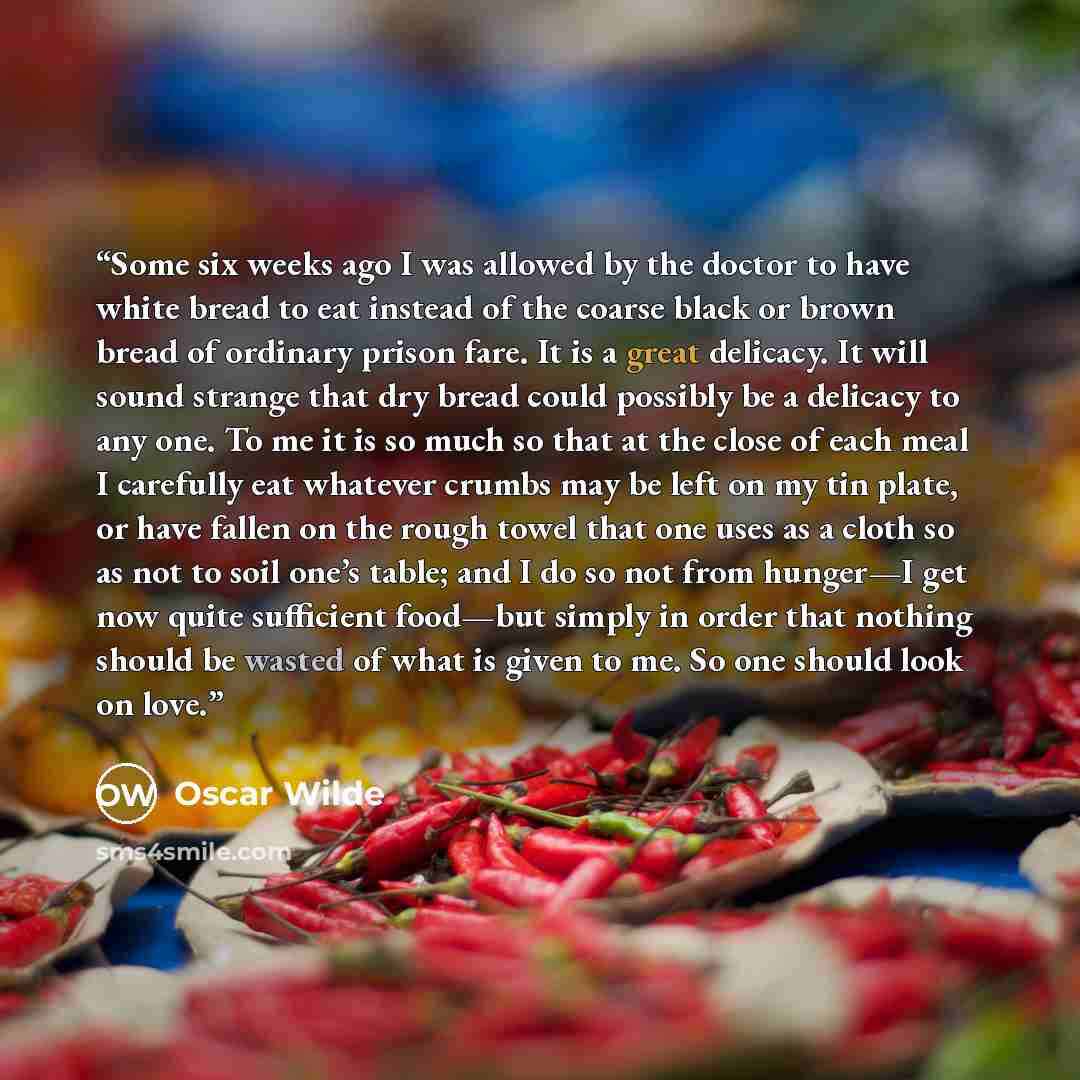 “Some six weeks ago I was allowed by the doctor to have white bread to eat instead of the coarse black or brown bread of ordinary prison fare. It is a great delicacy. It will sound strange that dry bread could possibly be a delicacy to any one. To me it is so much so that at the close of each meal…” quote by Oscar Wilde