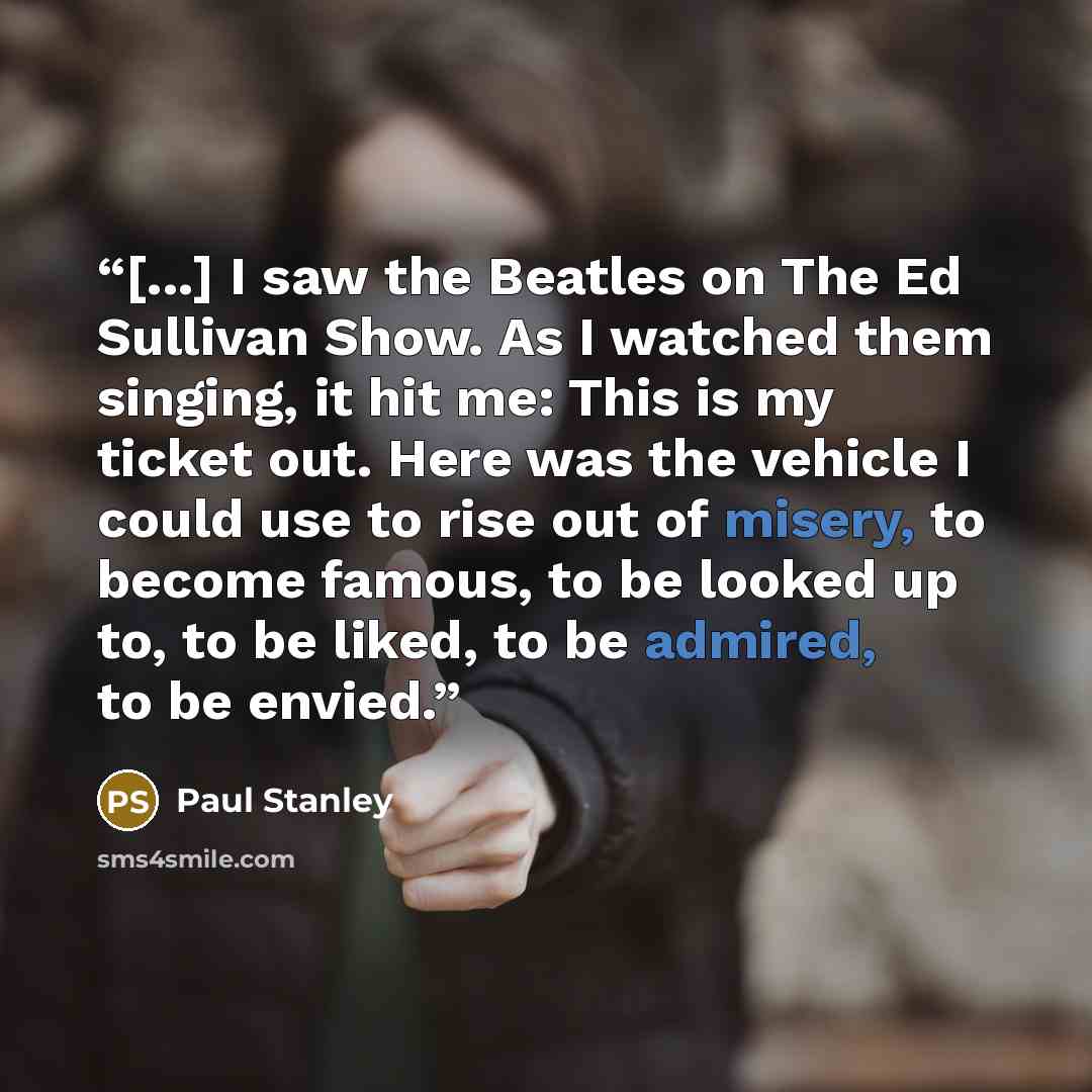 “[...] I saw the Beatles on The Ed Sullivan Show. As I watched them singing, it hit me: This is my ticket out. Here was the vehicle I could use to rise out of misery, to become famous, to be looked up to, to be liked, to be admired, to be envied.” quote by Paul Stanley