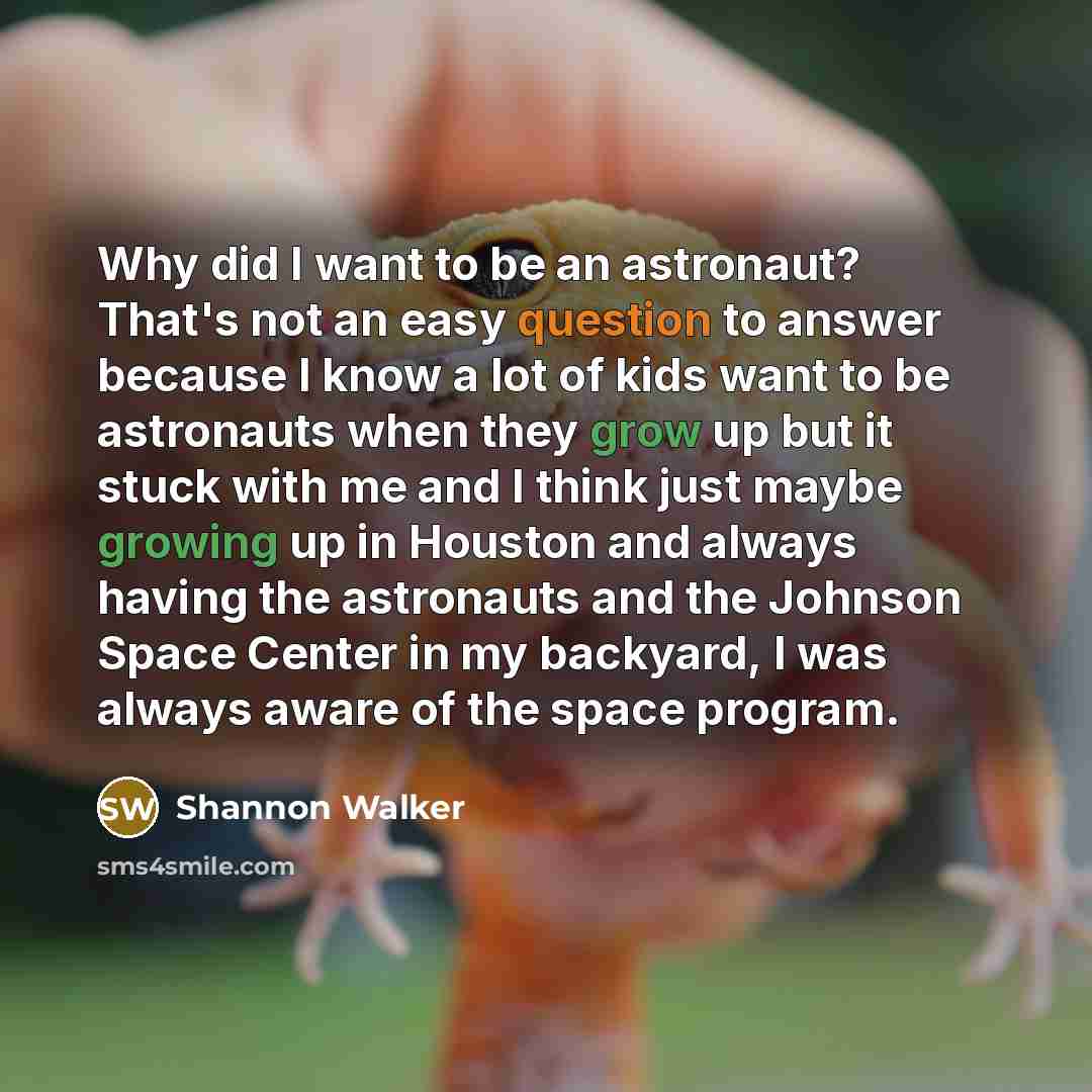 “Why did I want to be an astronaut? That's not an easy question to answer because I know a lot of kids want to be astronauts when they grow up but it stuck with me and I think just maybe growing up in Houston and always having the astronauts and the Johnson Space Center in my backyard, I was always…” quote by Shannon Walker