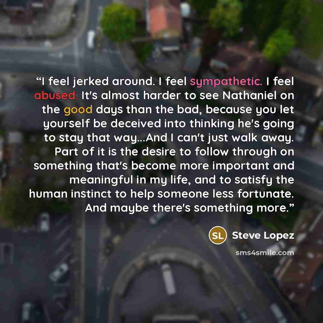 “I feel jerked around. I feel sympathetic. I feel abused. It's almost harder to see Nathaniel on the good days than the bad, because you let yourself be deceived into thinking he's going to stay that way...And I can't just walk away. Part of it is the desire to follow through on something that's…” quote by Steve Lopez