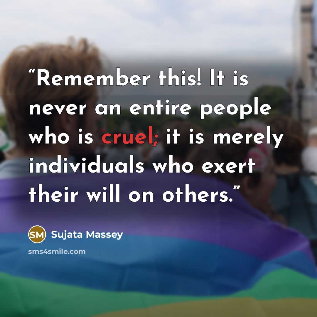 “Remember this! It is never an entire people who is cruel; it is merely individuals who exert their will on others.” quote by Sujata Massey