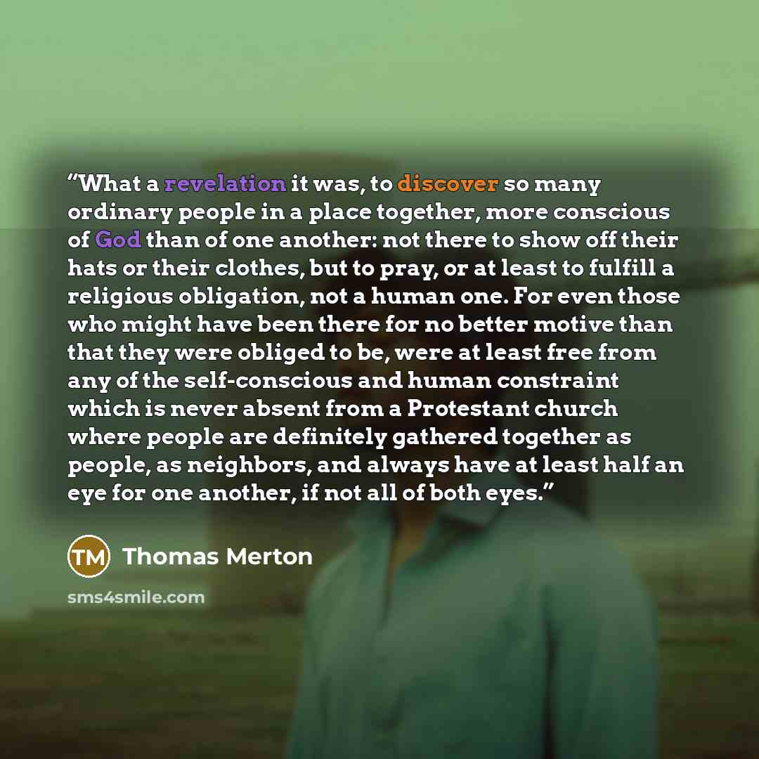 “What a revelation it was, to discover so many ordinary people in a place together, more conscious of God than of one another: not there to show off their hats or their clothes, but to pray, or at least to fulfill a religious obligation, not a human one. For even those who might have been there for…” quote by Thomas Merton